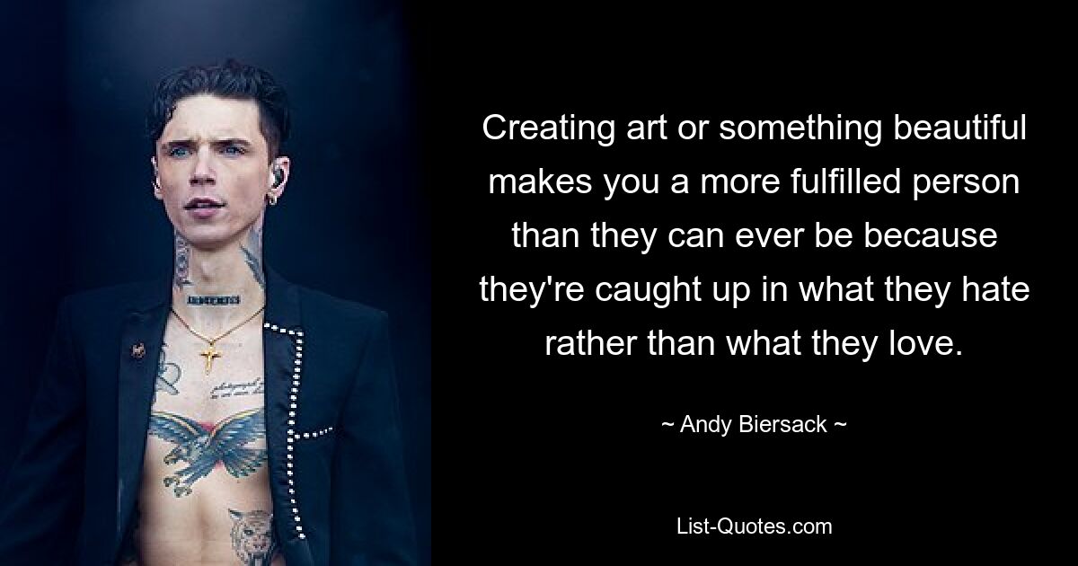 Creating art or something beautiful makes you a more fulfilled person than they can ever be because they're caught up in what they hate rather than what they love. — © Andy Biersack