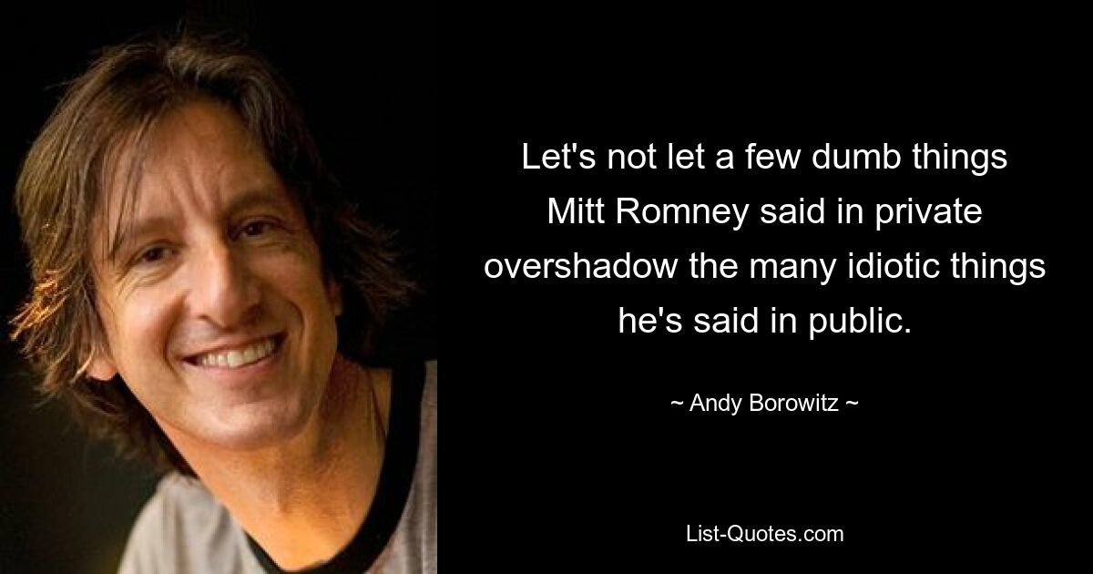 Let's not let a few dumb things Mitt Romney said in private overshadow the many idiotic things he's said in public. — © Andy Borowitz