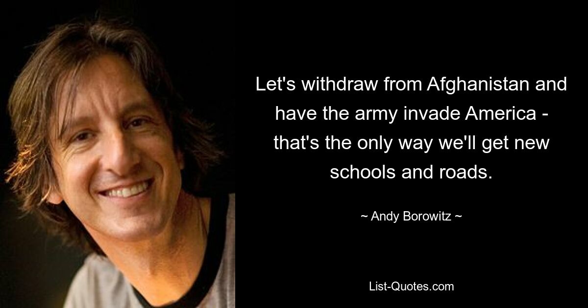 Let's withdraw from Afghanistan and have the army invade America - that's the only way we'll get new schools and roads. — © Andy Borowitz