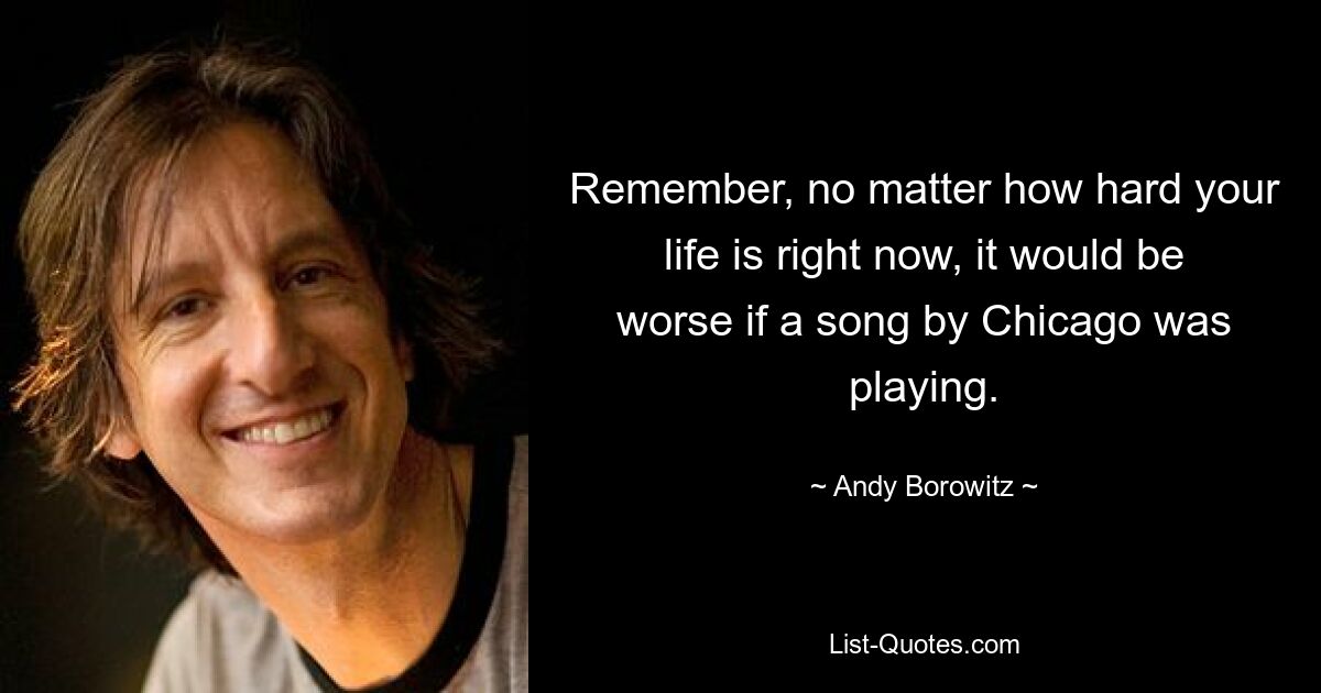 Remember, no matter how hard your life is right now, it would be worse if a song by Chicago was playing. — © Andy Borowitz