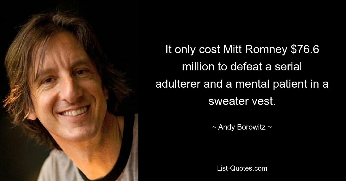 It only cost Mitt Romney $76.6 million to defeat a serial adulterer and a mental patient in a sweater vest. — © Andy Borowitz