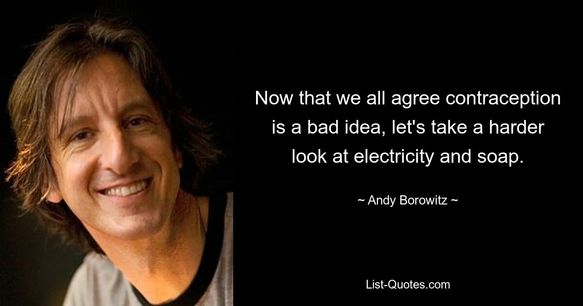 Now that we all agree contraception is a bad idea, let's take a harder look at electricity and soap. — © Andy Borowitz