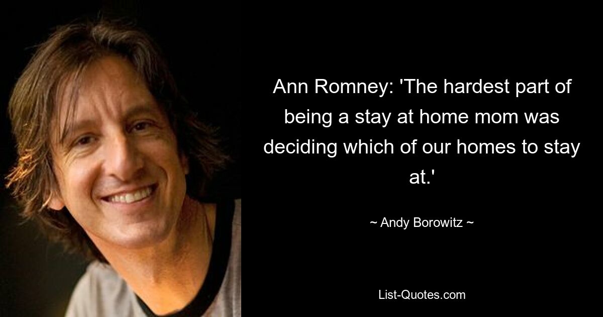 Ann Romney: 'The hardest part of being a stay at home mom was deciding which of our homes to stay at.' — © Andy Borowitz