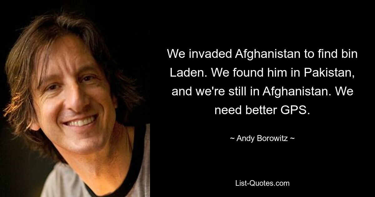 We invaded Afghanistan to find bin Laden. We found him in Pakistan, and we're still in Afghanistan. We need better GPS. — © Andy Borowitz