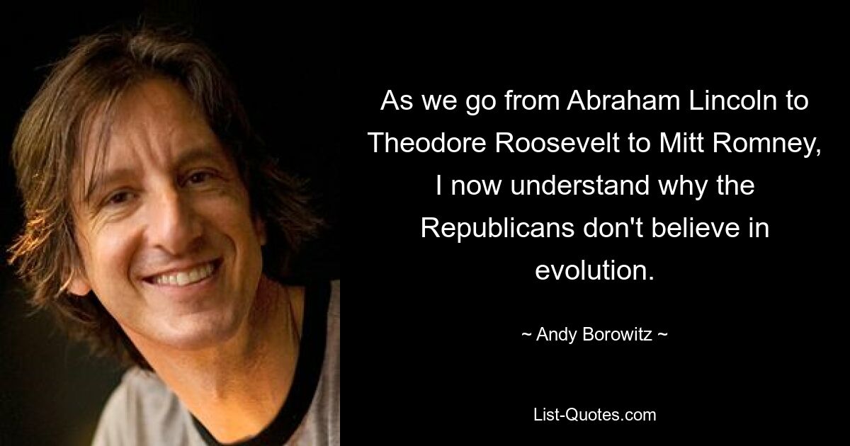 As we go from Abraham Lincoln to Theodore Roosevelt to Mitt Romney, I now understand why the Republicans don't believe in evolution. — © Andy Borowitz