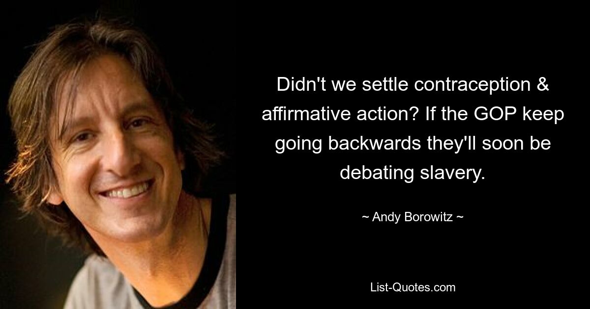 Didn't we settle contraception & affirmative action? If the GOP keep going backwards they'll soon be debating slavery. — © Andy Borowitz