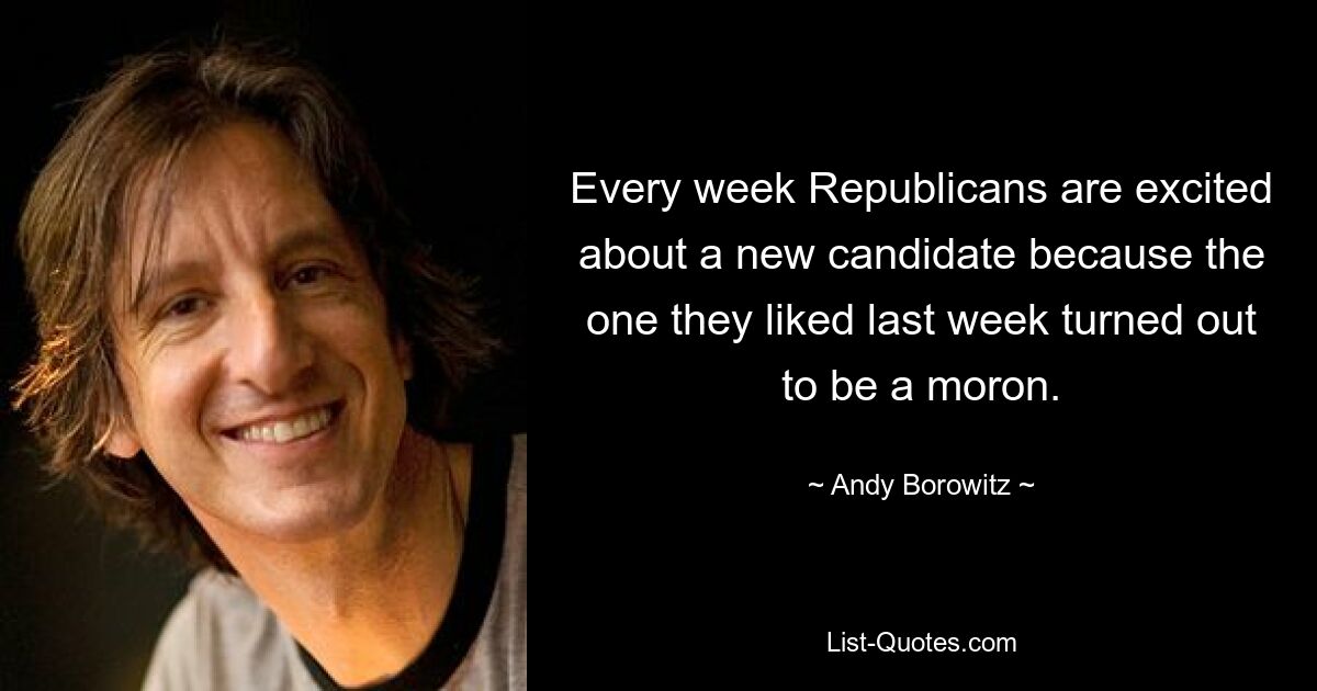 Every week Republicans are excited about a new candidate because the one they liked last week turned out to be a moron. — © Andy Borowitz