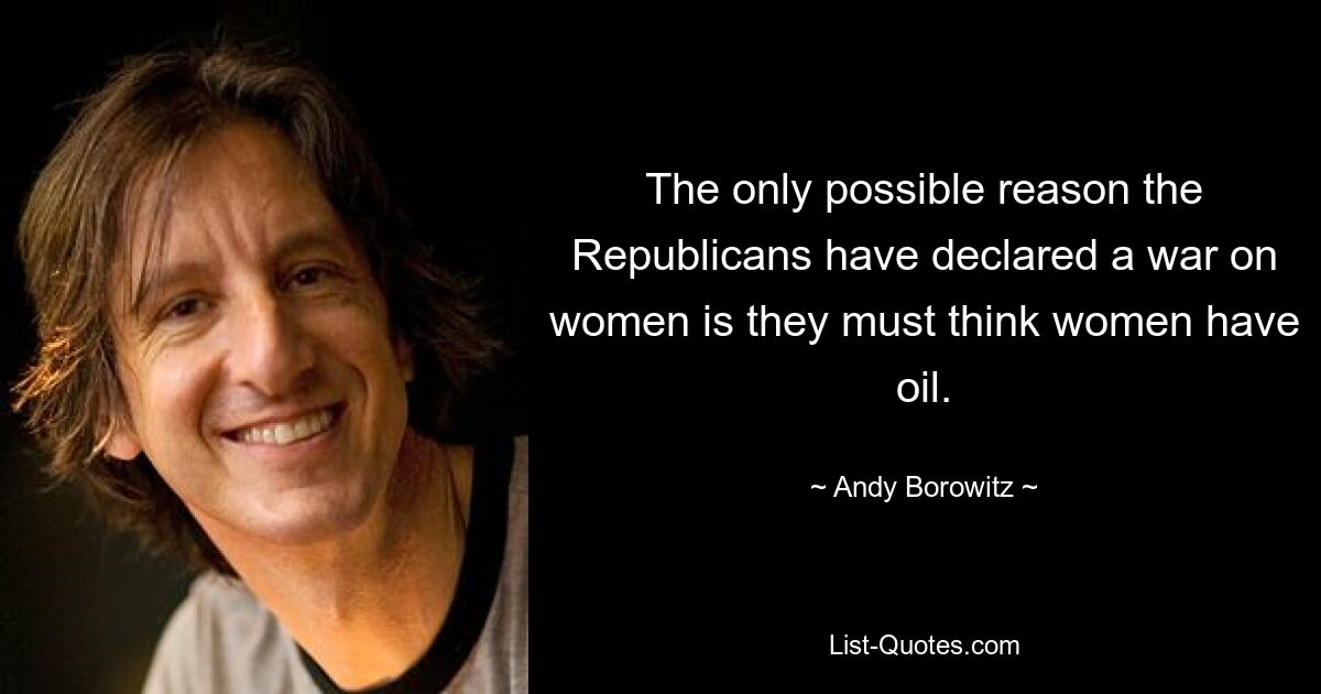 The only possible reason the Republicans have declared a war on women is they must think women have oil. — © Andy Borowitz