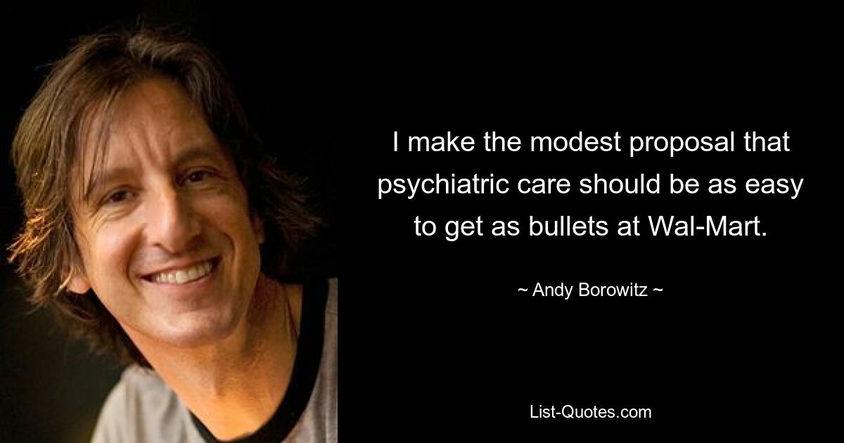 I make the modest proposal that psychiatric care should be as easy to get as bullets at Wal-Mart. — © Andy Borowitz