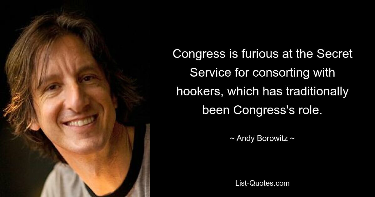 Congress is furious at the Secret Service for consorting with hookers, which has traditionally been Congress's role. — © Andy Borowitz