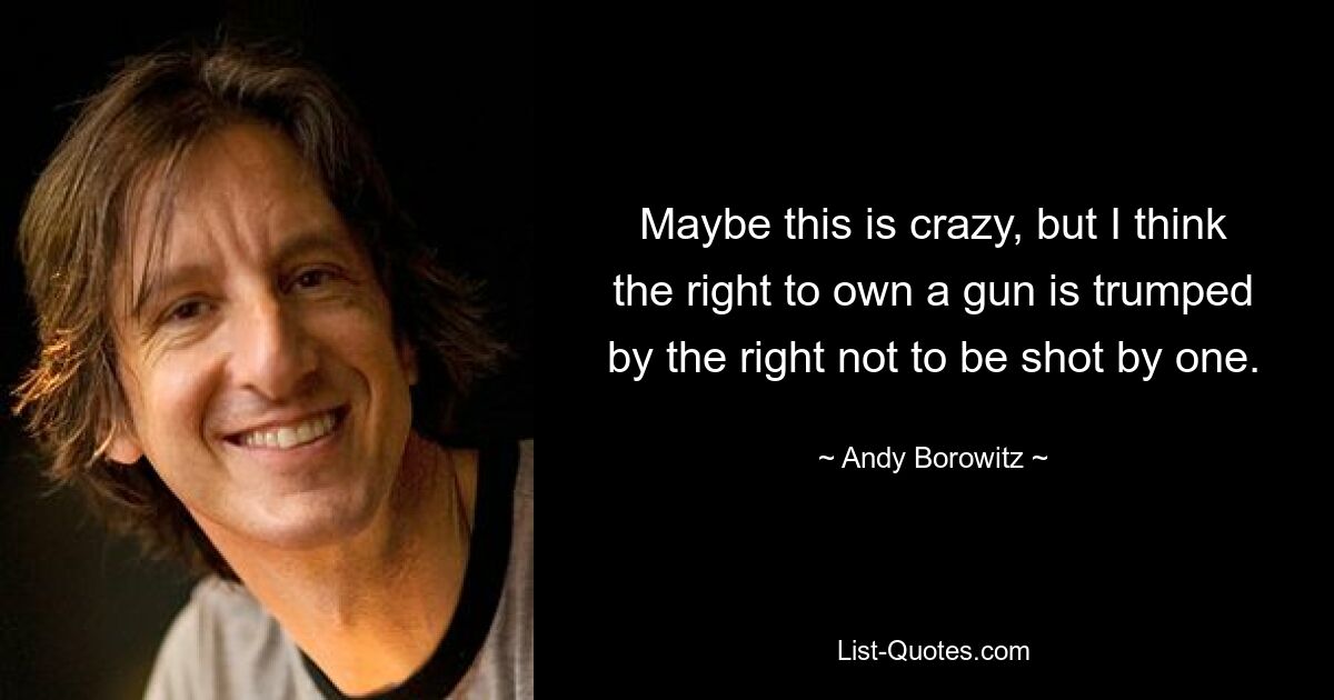 Maybe this is crazy, but I think the right to own a gun is trumped by the right not to be shot by one. — © Andy Borowitz