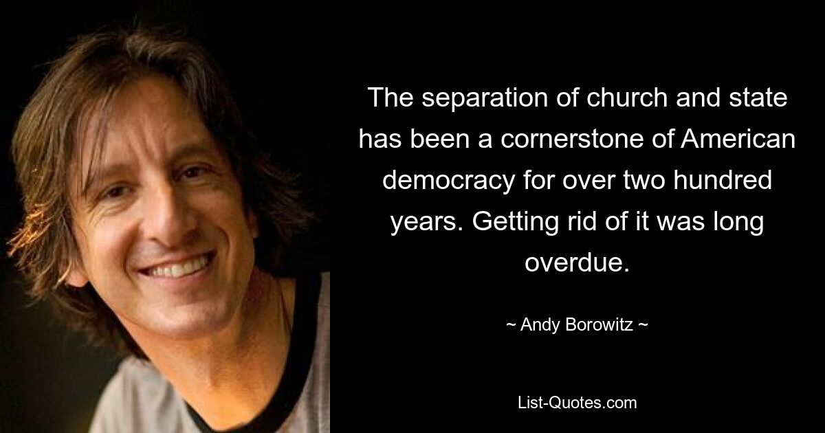 The separation of church and state has been a cornerstone of American democracy for over two hundred years. Getting rid of it was long overdue. — © Andy Borowitz