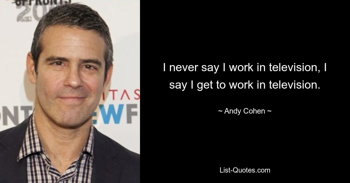 I never say I work in television, I say I get to work in television. — © Andy Cohen