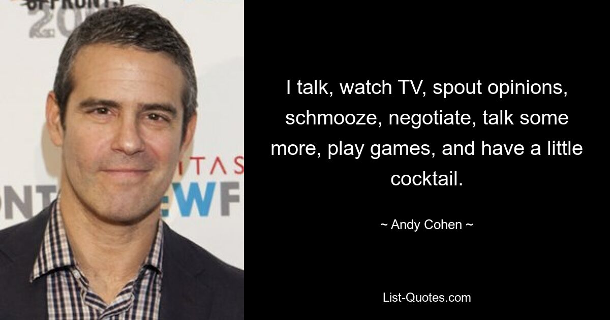 I talk, watch TV, spout opinions, schmooze, negotiate, talk some more, play games, and have a little cocktail. — © Andy Cohen