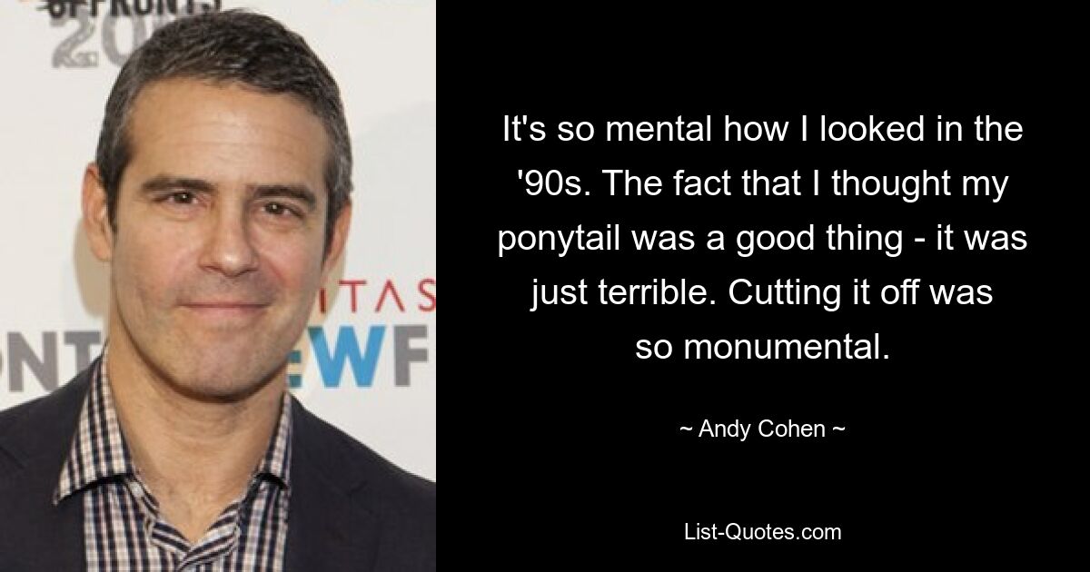 It's so mental how I looked in the '90s. The fact that I thought my ponytail was a good thing - it was just terrible. Cutting it off was so monumental. — © Andy Cohen