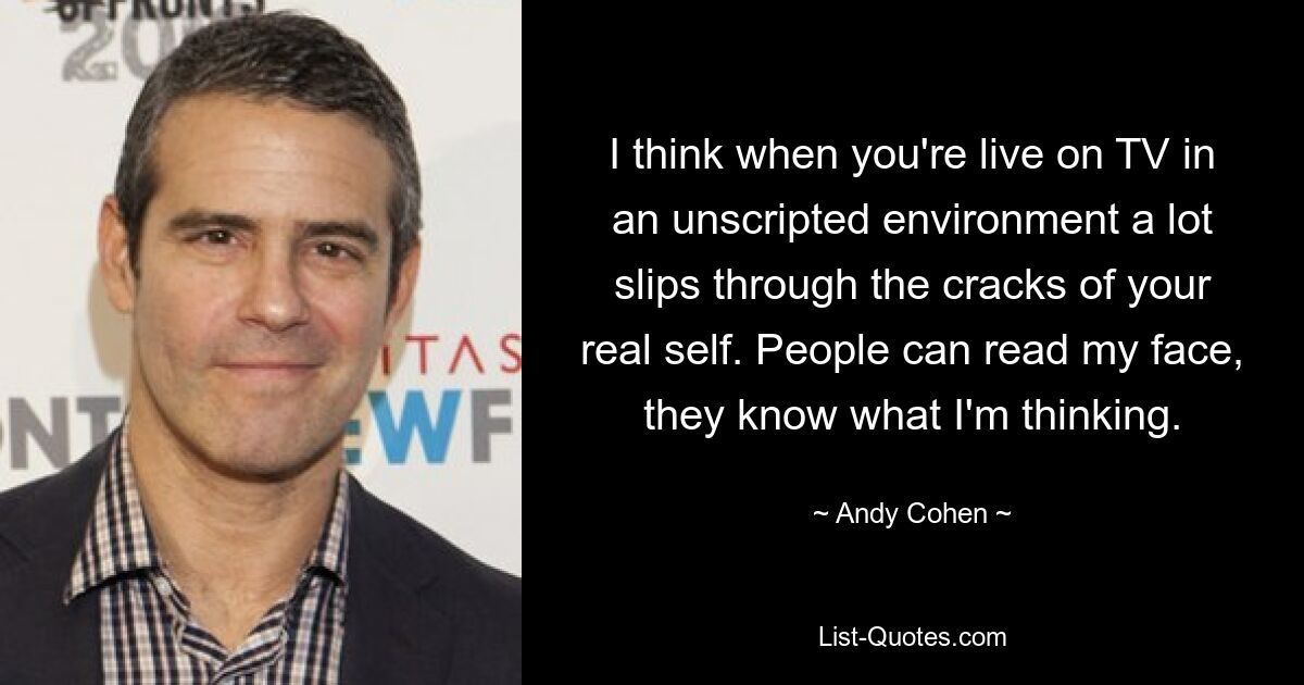 I think when you're live on TV in an unscripted environment a lot slips through the cracks of your real self. People can read my face, they know what I'm thinking. — © Andy Cohen