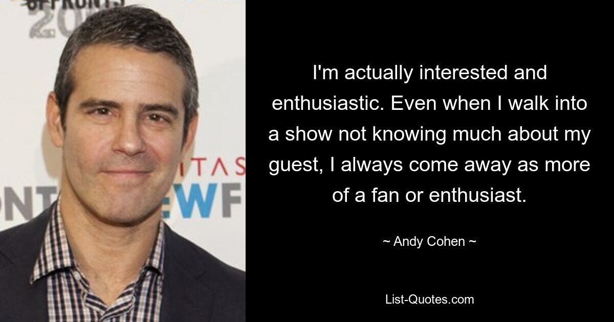 I'm actually interested and enthusiastic. Even when I walk into a show not knowing much about my guest, I always come away as more of a fan or enthusiast. — © Andy Cohen