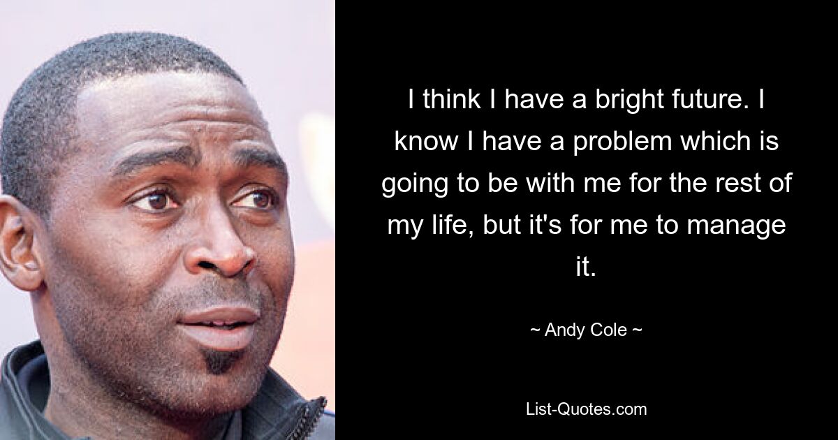 I think I have a bright future. I know I have a problem which is going to be with me for the rest of my life, but it's for me to manage it. — © Andy Cole