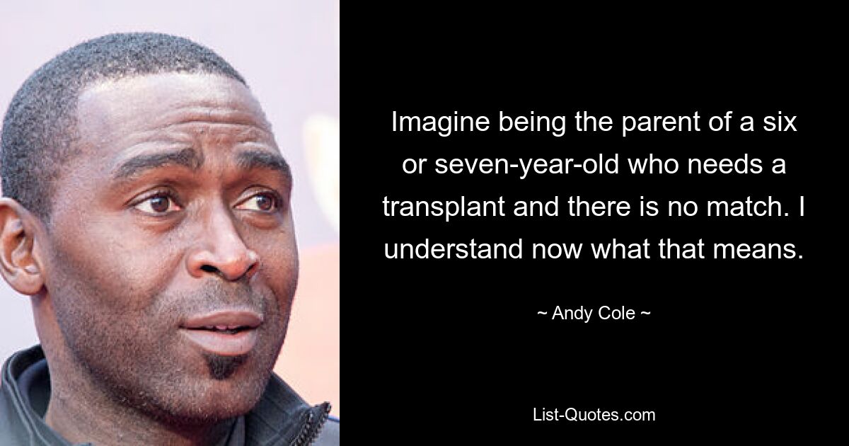 Imagine being the parent of a six or seven-year-old who needs a transplant and there is no match. I understand now what that means. — © Andy Cole