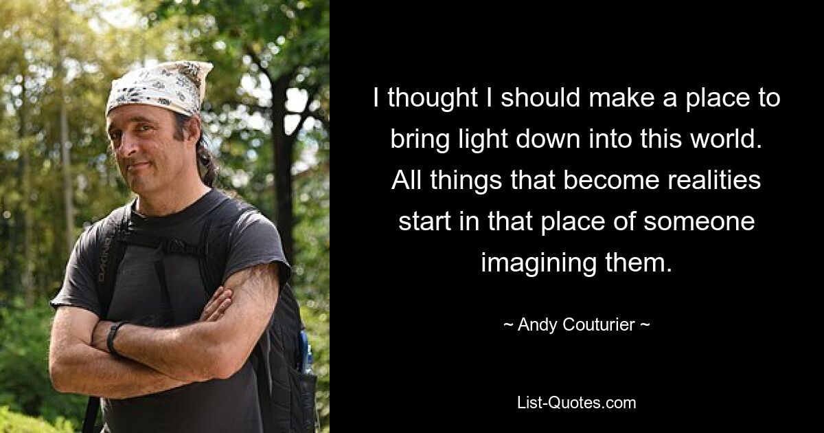 I thought I should make a place to bring light down into this world. All things that become realities start in that place of someone imagining them. — © Andy Couturier