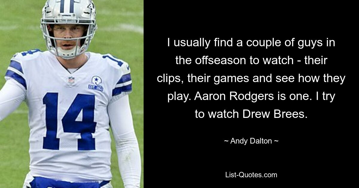 I usually find a couple of guys in the offseason to watch - their clips, their games and see how they play. Aaron Rodgers is one. I try to watch Drew Brees. — © Andy Dalton