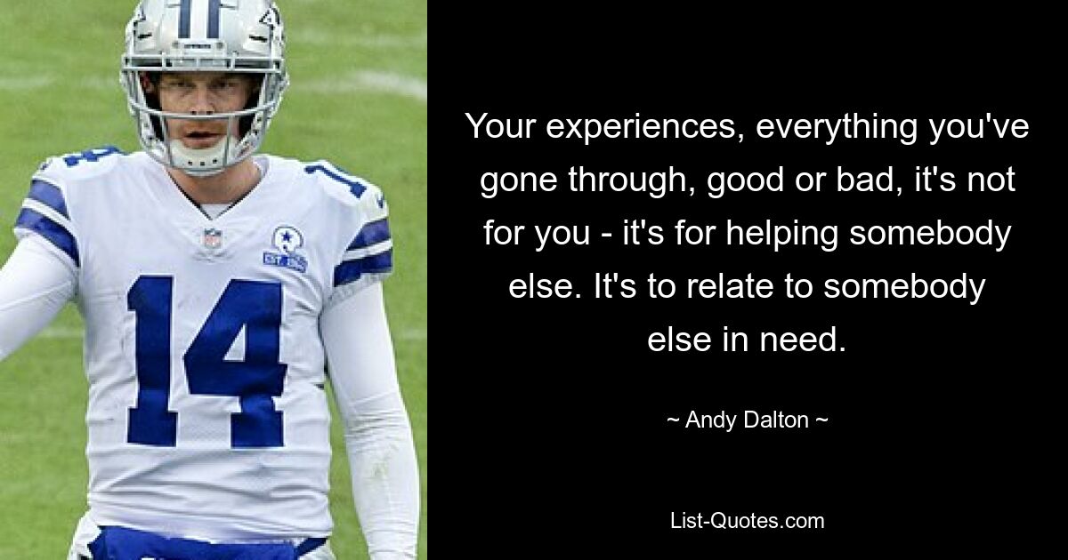 Your experiences, everything you've gone through, good or bad, it's not for you - it's for helping somebody else. It's to relate to somebody else in need. — © Andy Dalton