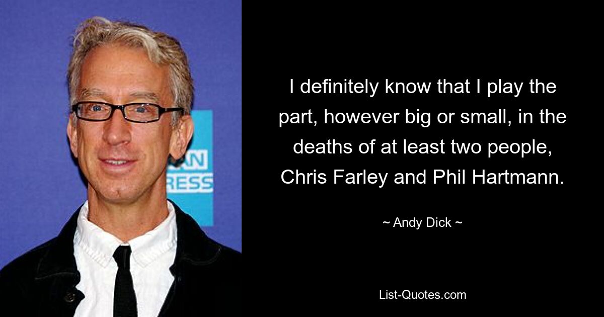 I definitely know that I play the part, however big or small, in the deaths of at least two people, Chris Farley and Phil Hartmann. — © Andy Dick