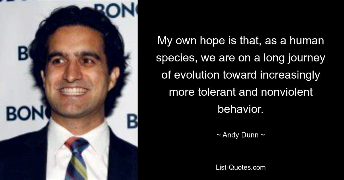 My own hope is that, as a human species, we are on a long journey of evolution toward increasingly more tolerant and nonviolent behavior. — © Andy Dunn