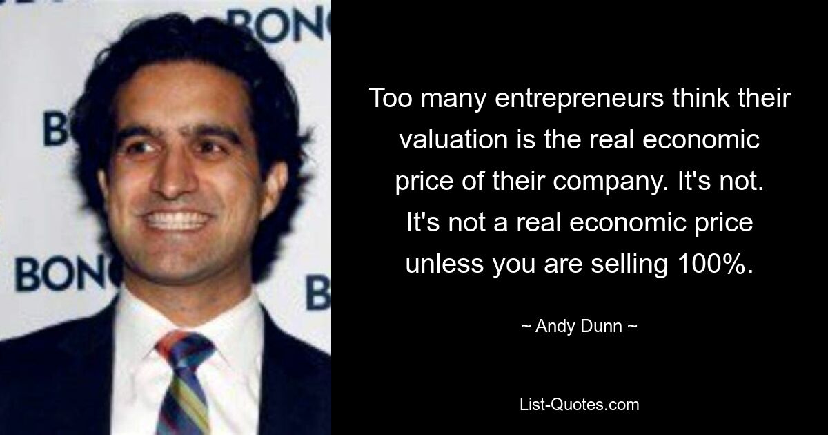 Too many entrepreneurs think their valuation is the real economic price of their company. It's not. It's not a real economic price unless you are selling 100%. — © Andy Dunn