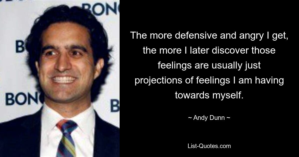 The more defensive and angry I get, the more I later discover those feelings are usually just projections of feelings I am having towards myself. — © Andy Dunn