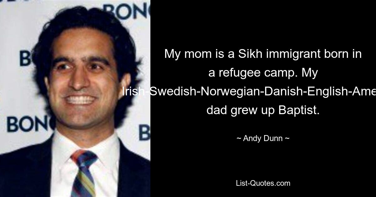 My mom is a Sikh immigrant born in a refugee camp. My Irish-Swedish-Norwegian-Danish-English-American dad grew up Baptist. — © Andy Dunn