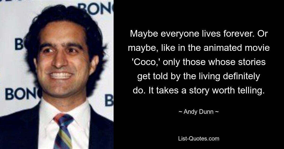 Maybe everyone lives forever. Or maybe, like in the animated movie 'Coco,' only those whose stories get told by the living definitely do. It takes a story worth telling. — © Andy Dunn