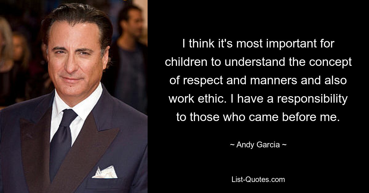 I think it's most important for children to understand the concept of respect and manners and also work ethic. I have a responsibility to those who came before me. — © Andy Garcia