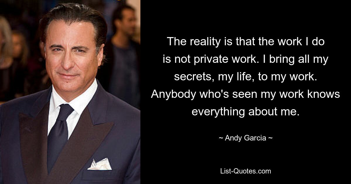 The reality is that the work I do is not private work. I bring all my secrets, my life, to my work. Anybody who's seen my work knows everything about me. — © Andy Garcia