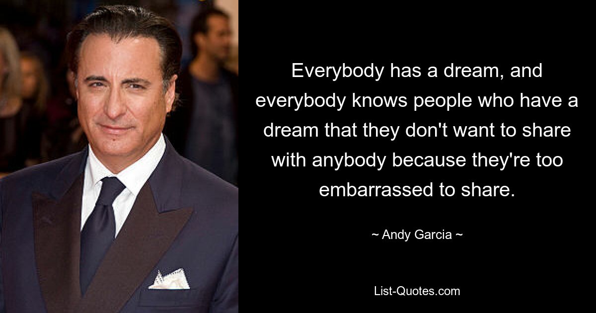 Everybody has a dream, and everybody knows people who have a dream that they don't want to share with anybody because they're too embarrassed to share. — © Andy Garcia