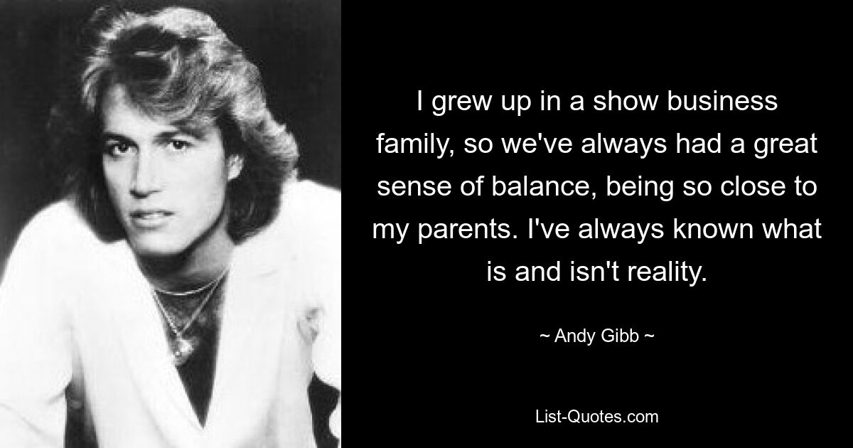 I grew up in a show business family, so we've always had a great sense of balance, being so close to my parents. I've always known what is and isn't reality. — © Andy Gibb