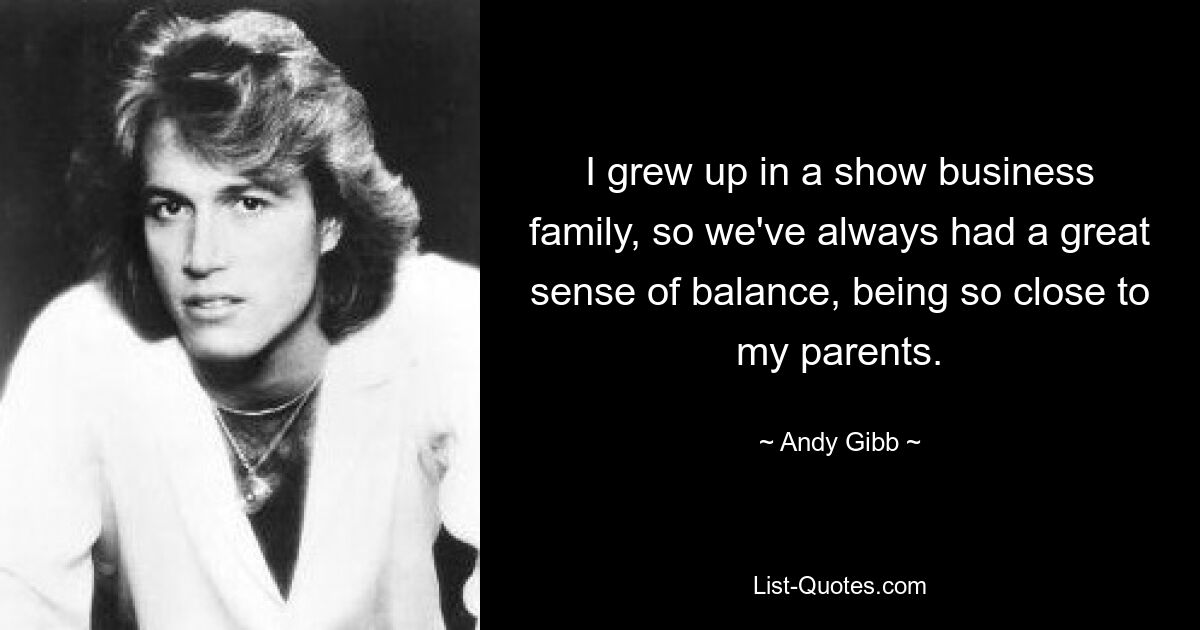 I grew up in a show business family, so we've always had a great sense of balance, being so close to my parents. — © Andy Gibb