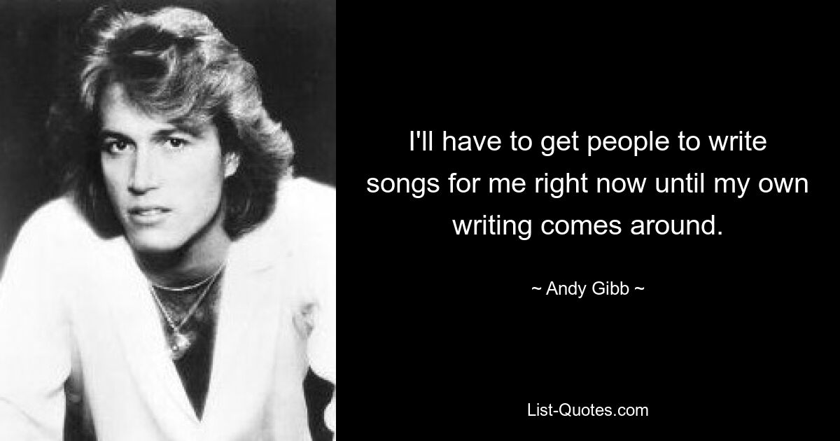 I'll have to get people to write songs for me right now until my own writing comes around. — © Andy Gibb