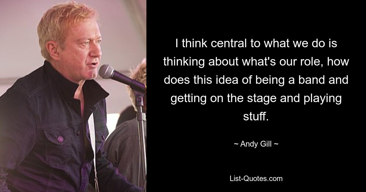 I think central to what we do is thinking about what's our role, how does this idea of being a band and getting on the stage and playing stuff. — © Andy Gill