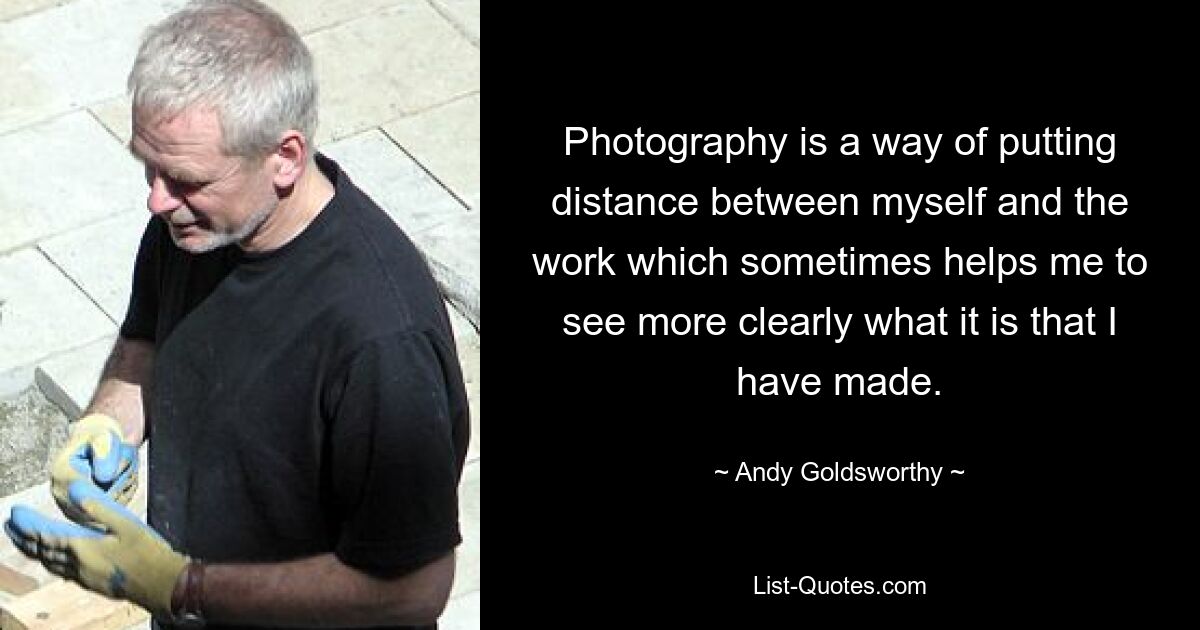 Photography is a way of putting distance between myself and the work which sometimes helps me to see more clearly what it is that I have made. — © Andy Goldsworthy