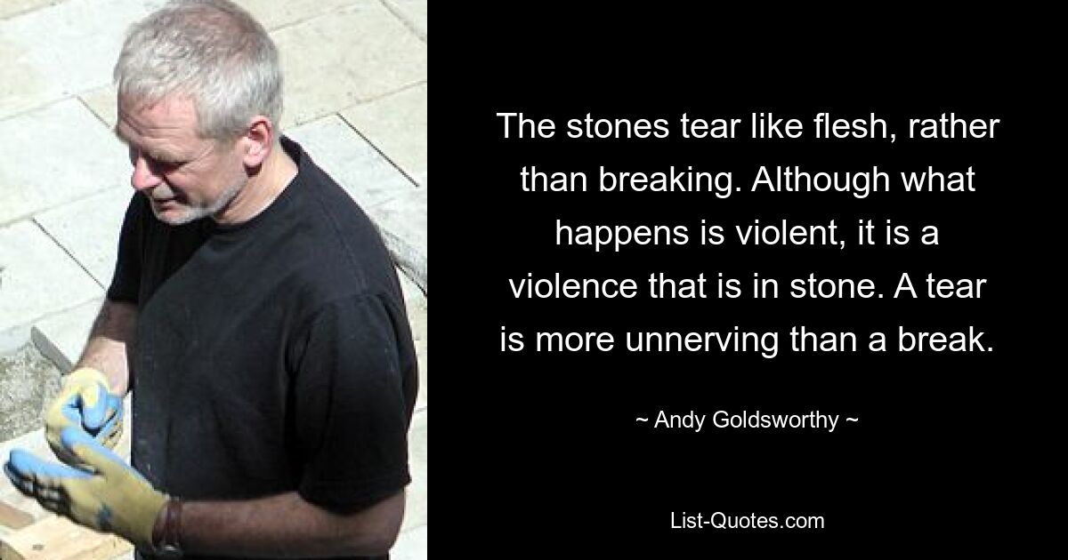 The stones tear like flesh, rather than breaking. Although what happens is violent, it is a violence that is in stone. A tear is more unnerving than a break. — © Andy Goldsworthy