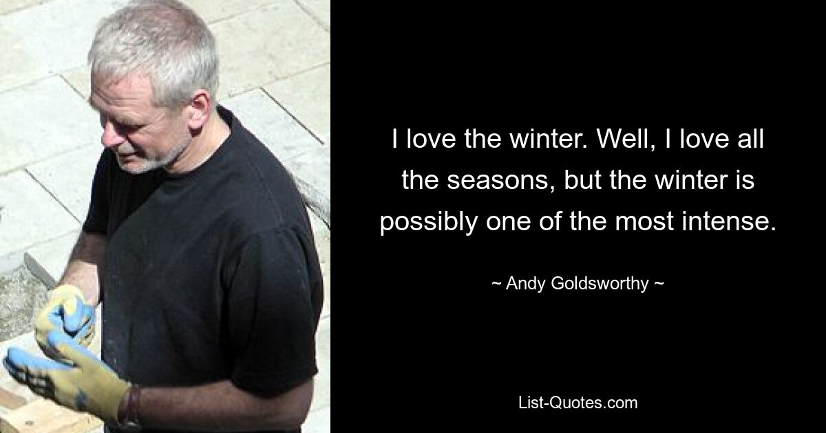 I love the winter. Well, I love all the seasons, but the winter is possibly one of the most intense. — © Andy Goldsworthy