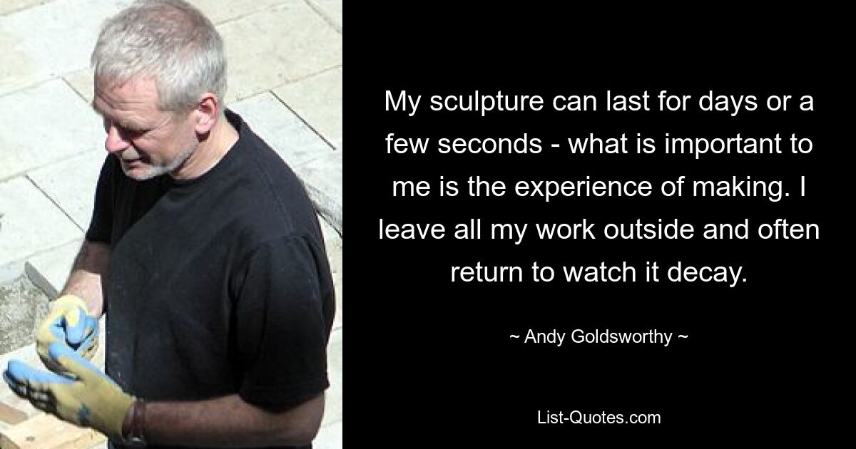 My sculpture can last for days or a few seconds - what is important to me is the experience of making. I leave all my work outside and often return to watch it decay. — © Andy Goldsworthy