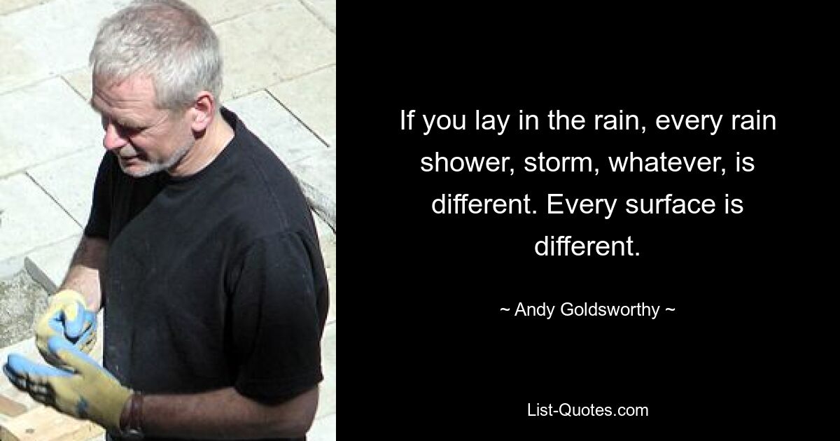 If you lay in the rain, every rain shower, storm, whatever, is different. Every surface is different. — © Andy Goldsworthy