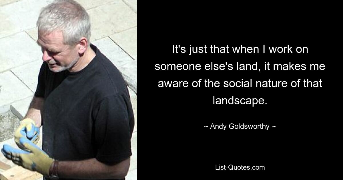 It's just that when I work on someone else's land, it makes me aware of the social nature of that landscape. — © Andy Goldsworthy