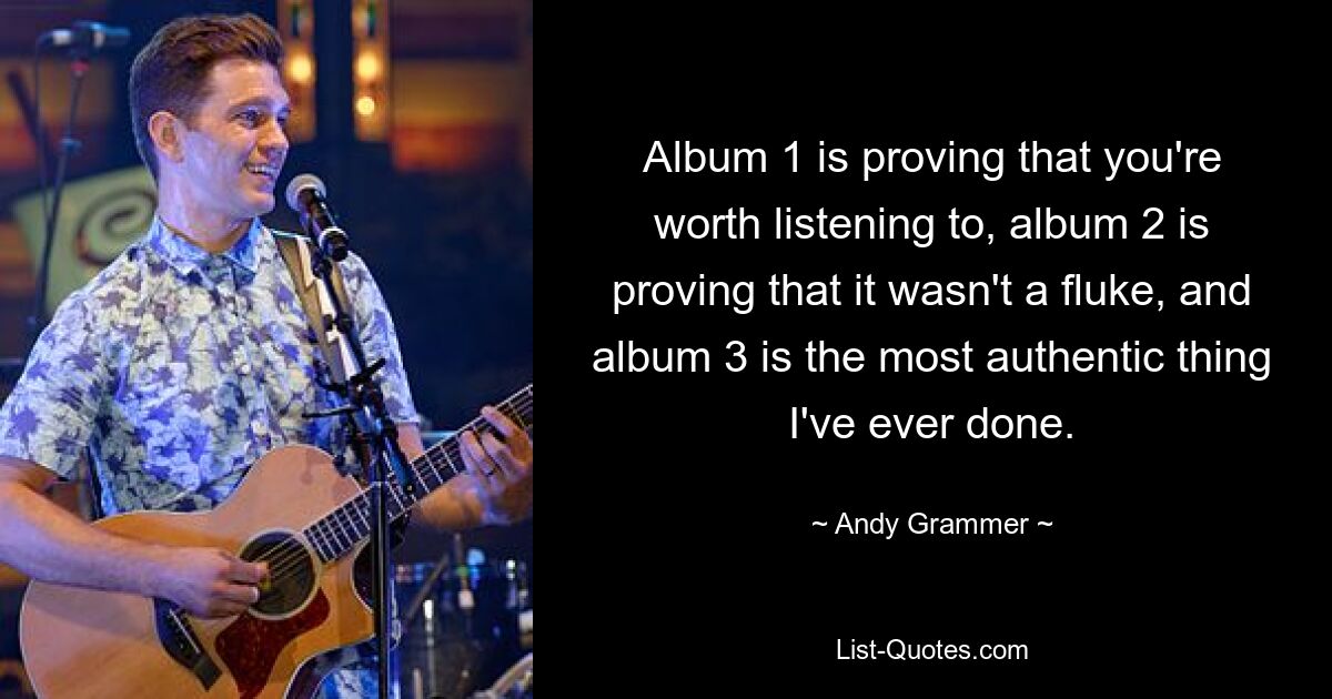 Album 1 is proving that you're worth listening to, album 2 is proving that it wasn't a fluke, and album 3 is the most authentic thing I've ever done. — © Andy Grammer