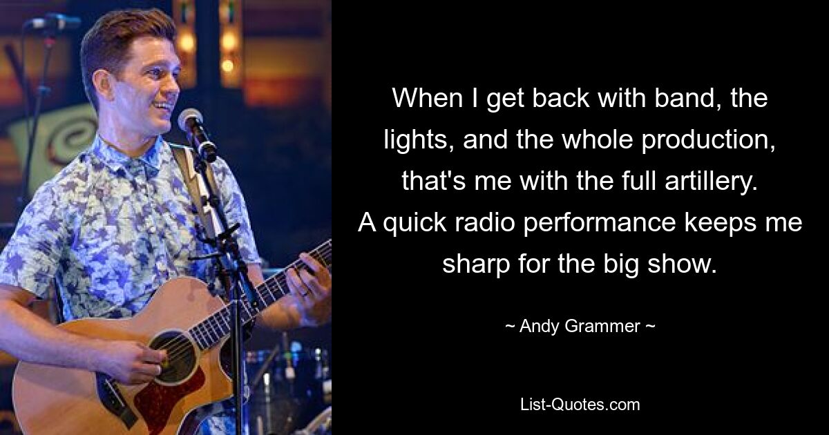 When I get back with band, the lights, and the whole production, that's me with the full artillery. A quick radio performance keeps me sharp for the big show. — © Andy Grammer