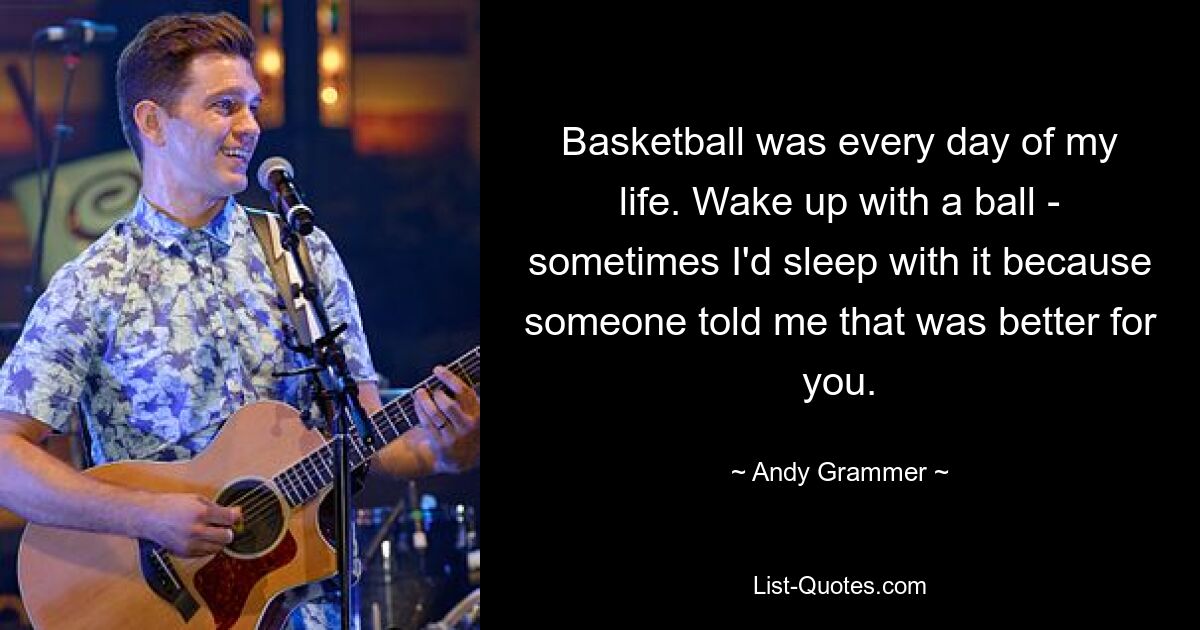 Basketball was every day of my life. Wake up with a ball - sometimes I'd sleep with it because someone told me that was better for you. — © Andy Grammer