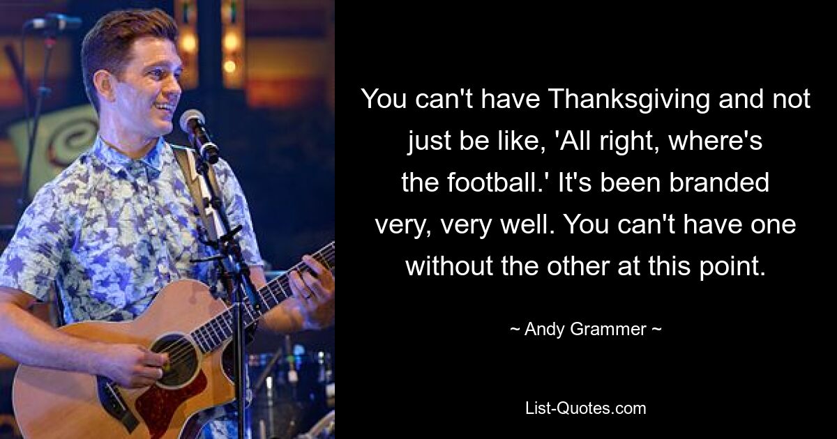 You can't have Thanksgiving and not just be like, 'All right, where's the football.' It's been branded very, very well. You can't have one without the other at this point. — © Andy Grammer