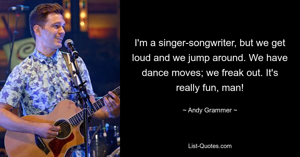 I'm a singer-songwriter, but we get loud and we jump around. We have dance moves; we freak out. It's really fun, man! — © Andy Grammer